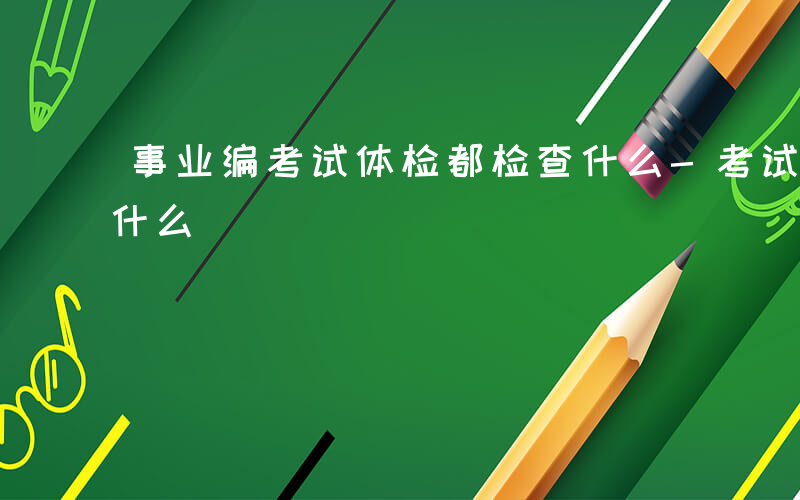 事业编考试体检都检查什么-考试体检都检查什么