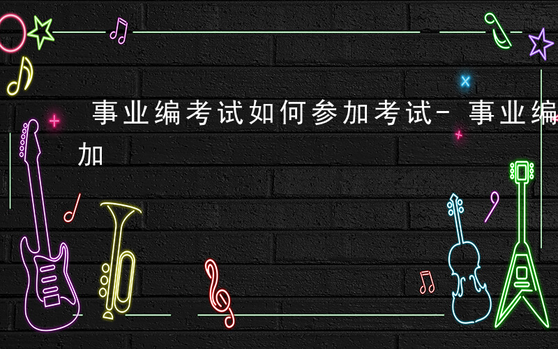 事业编考试如何参加考试-事业编考试如何参加