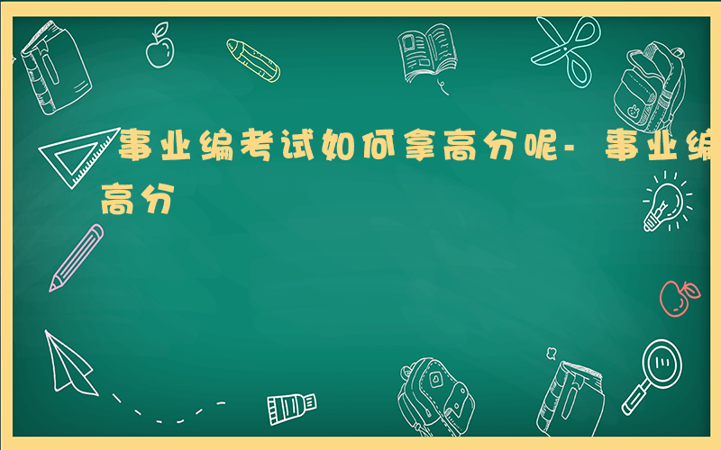 事业编考试如何拿高分呢-事业编考试如何拿高分