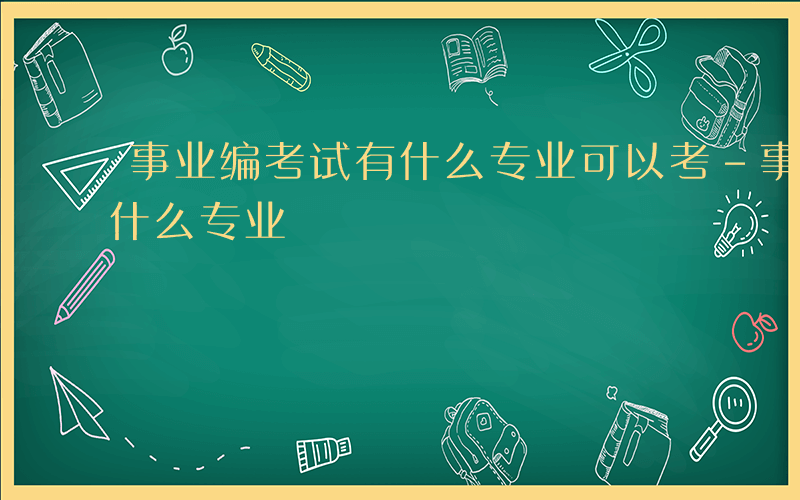 事业编考试有什么专业可以考-事业编考试有什么专业