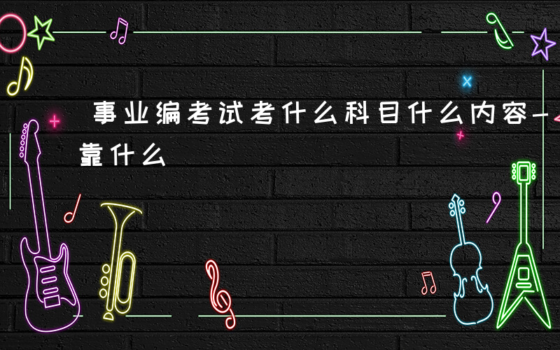 事业编考试考什么科目什么内容-事业编考试靠什么