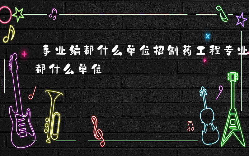 事业编都什么单位招制药工程专业的-事业编都什么单位