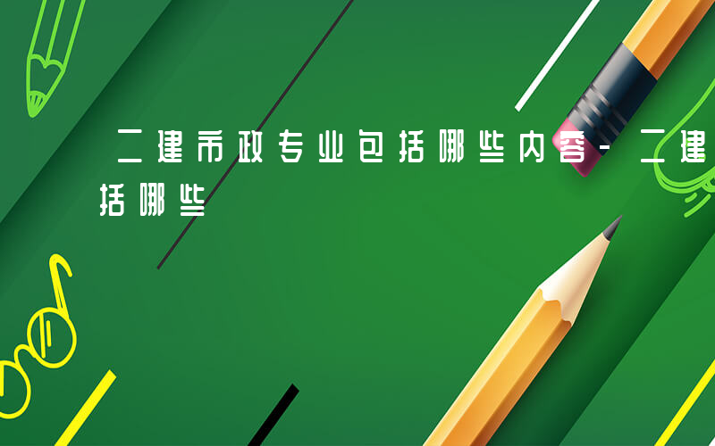 二建市政专业包括哪些内容-二建市政专业包括哪些