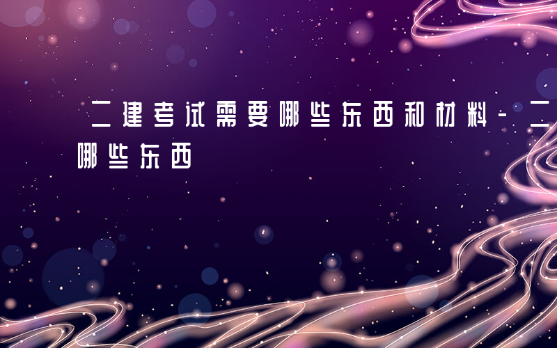 二建考试需要哪些东西和材料-二建考试需要哪些东西