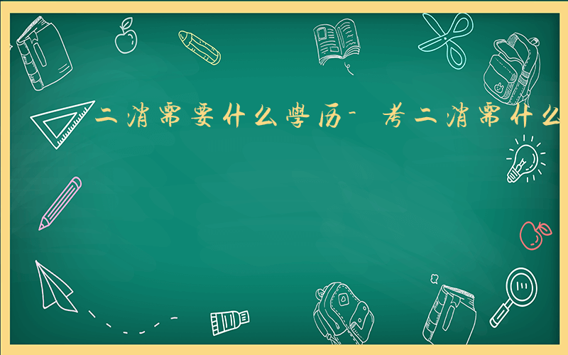 二消需要什么学历-考二消需什么学历