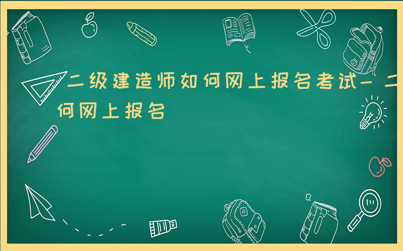 二级建造师如何网上报名考试-二级建造师如何网上报名