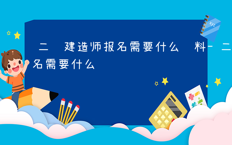 二级建造师报名需要什么资料-二级建造师报名需要什么