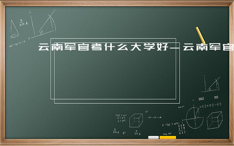 云南军官考什么大学好-云南军官考什么