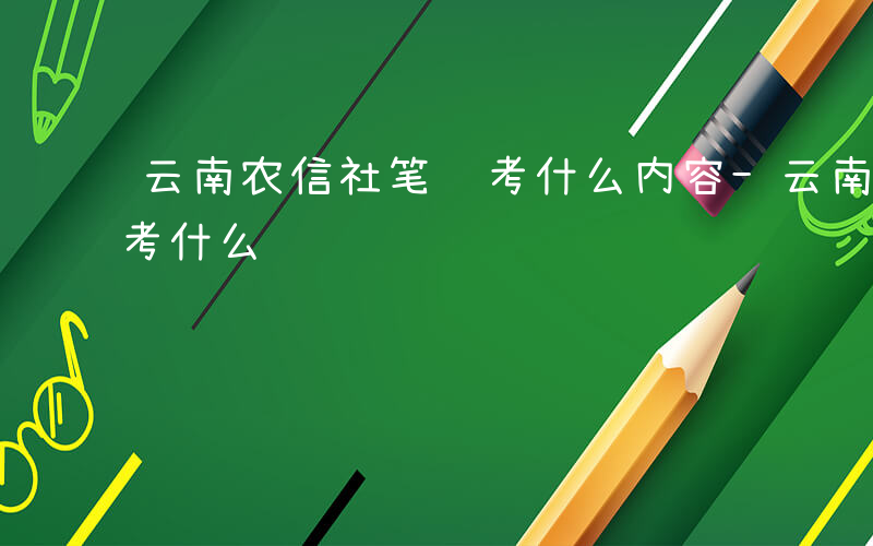 云南农信社笔试考什么内容-云南农信社笔试考什么