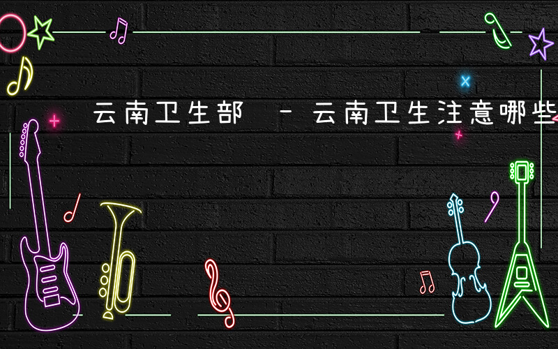 云南卫生部门-云南卫生注意哪些事项