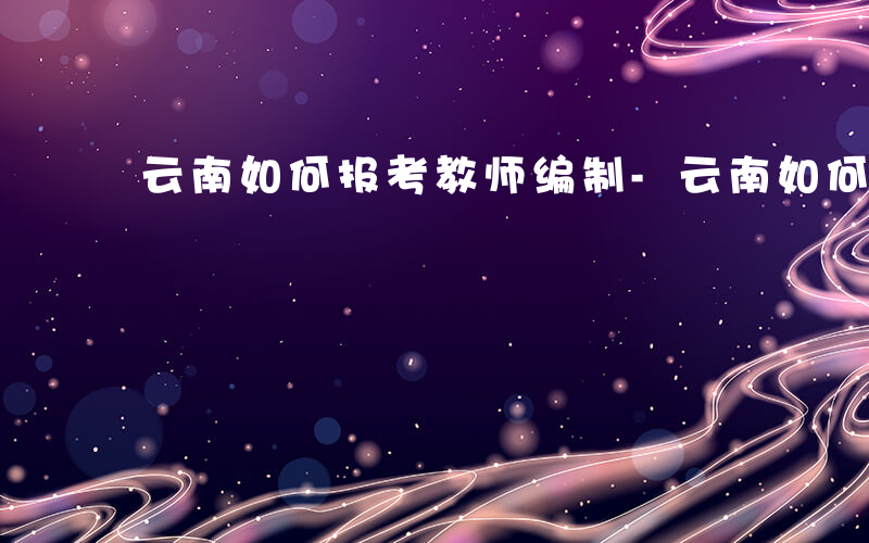 云南如何报考教师编制-云南如何报考教师