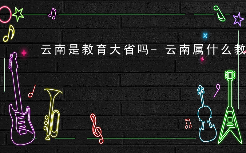 云南是教育大省吗-云南属什么教