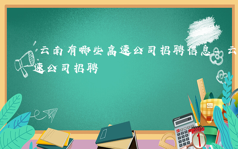 云南有哪些高速公司招聘信息-云南有哪些高速公司招聘