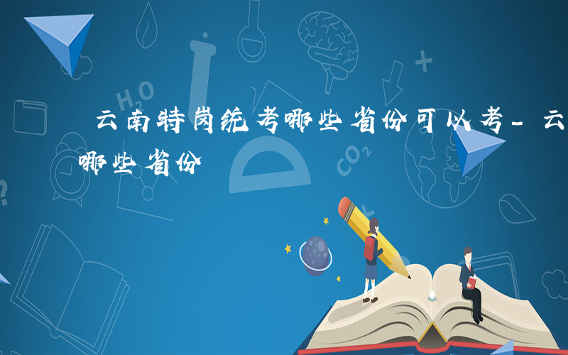 云南特岗统考哪些省份可以考-云南特岗统考哪些省份