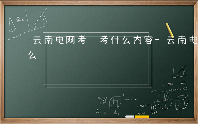 云南电网考试考什么内容-云南电网考试考什么