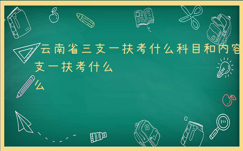 云南省三支一扶考什么科目和内容-云南省三支一扶考什么