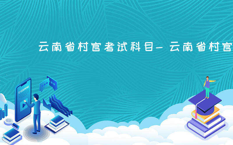 云南省村官考试科目-云南省村官考什么
