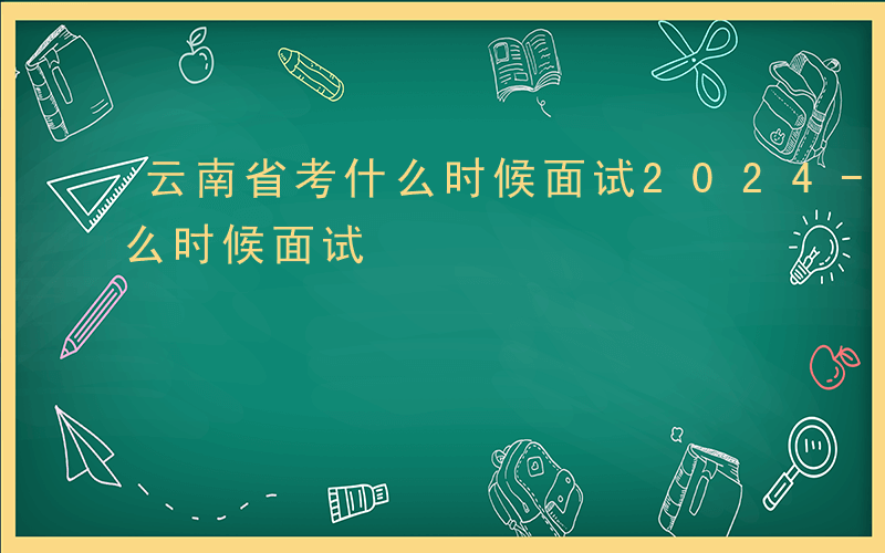 云南省考什么时候面试2024-云南省考什么时候面试