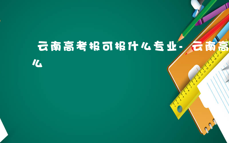 云南高考报可报什么专业-云南高考报可报什么