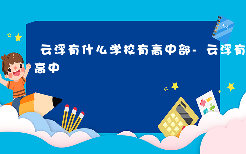 云浮有什么学校有高中部-云浮有什么学校有高中