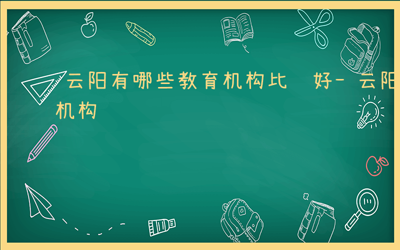 云阳有哪些教育机构比较好-云阳有哪些教育机构