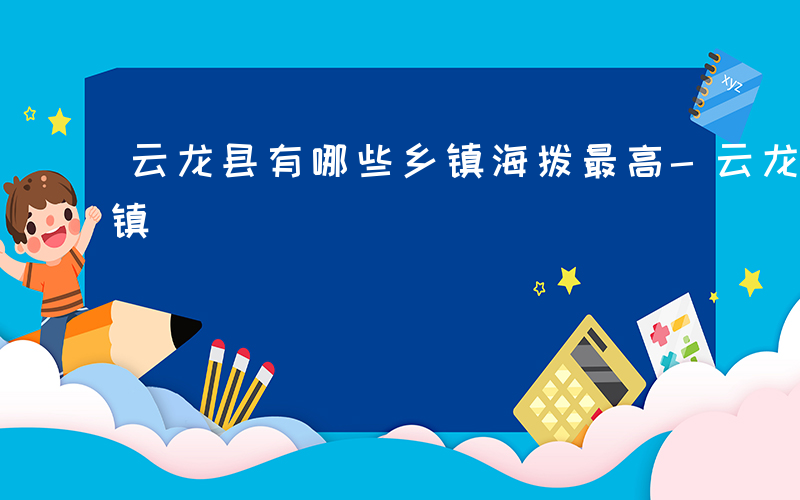 云龙县有哪些乡镇海拨最高-云龙县有哪些乡镇