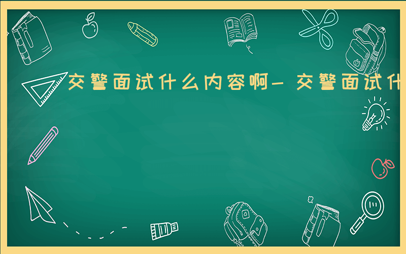 交警面试什么内容啊-交警面试什么内容