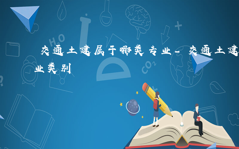 交通土建属于哪类专业-交通土建属于什么专业类别