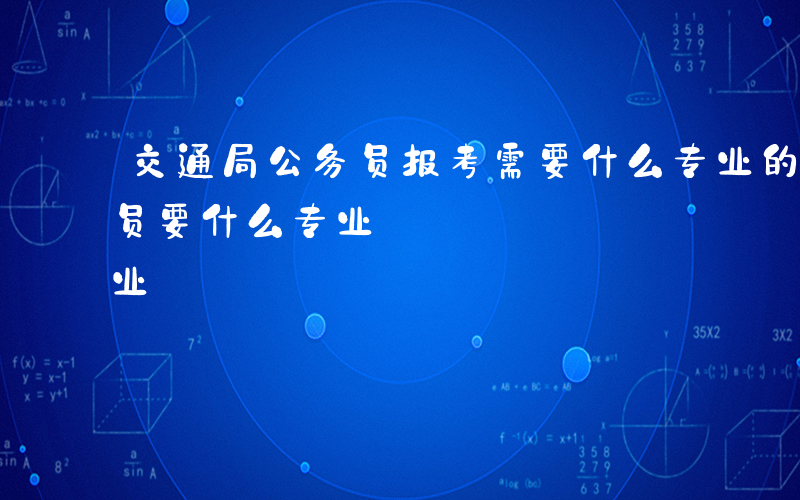 交通局公务员报考需要什么专业的-报考公务员要什么专业