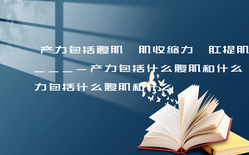 产力包括腹肌膈肌收缩力,肛提肌收缩力和____-产力包括什么腹肌和什么