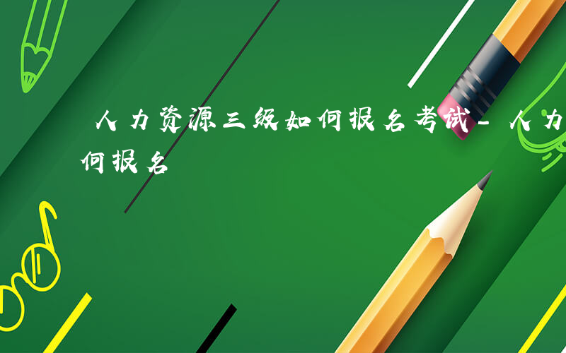 人力资源三级如何报名考试-人力资源三级如何报名