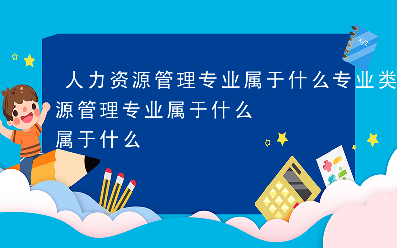 人力资源管理专业属于什么专业类别-人力资源管理专业属于什么