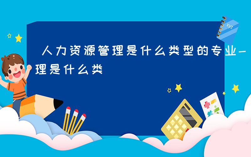 人力资源管理是什么类型的专业-人力资源管理是什么类