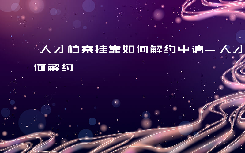 人才档案挂靠如何解约申请-人才档案挂靠如何解约