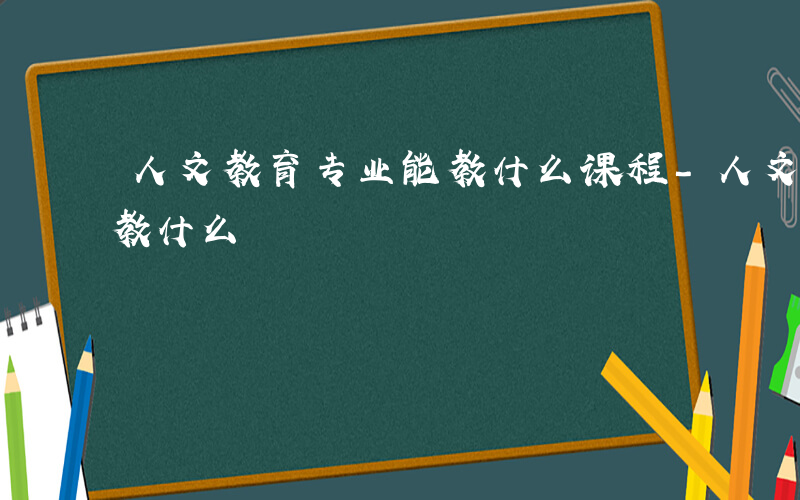 人文教育专业能教什么课程-人文教育专业能教什么