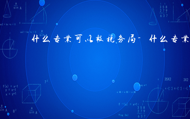 什么专业可以报税务局-什么专业可以报税务