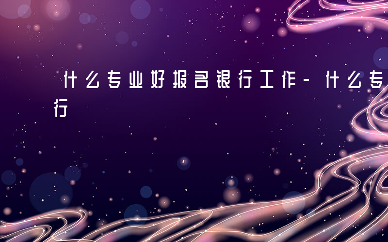 什么专业好报名银行工作-什么专业好报名银行