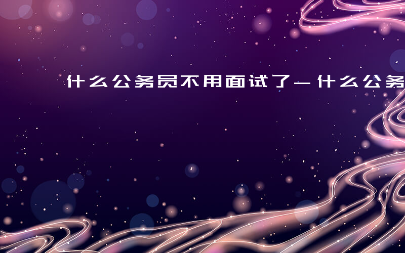 什么公务员不用面试了-什么公务员不用面试