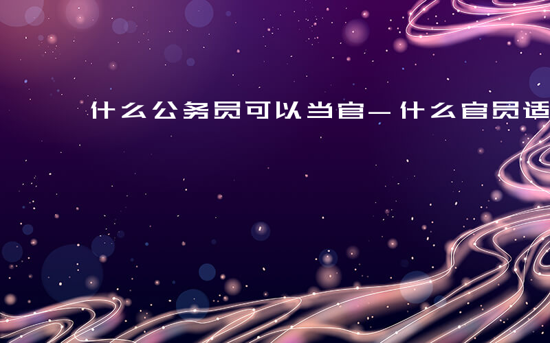 什么公务员可以当官-什么官员适合公选