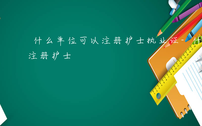 什么单位可以注册护士执业证-什么单位可以注册护士