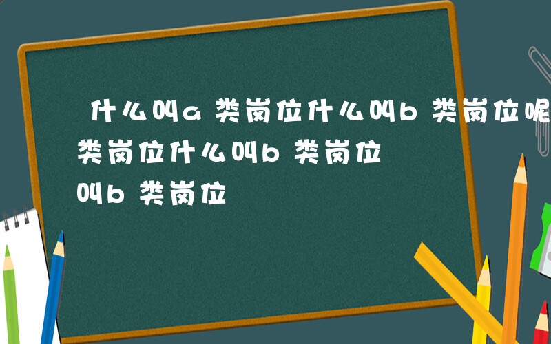 什么叫a类岗位什么叫b类岗位呢-什么叫a类岗位什么叫b类岗位