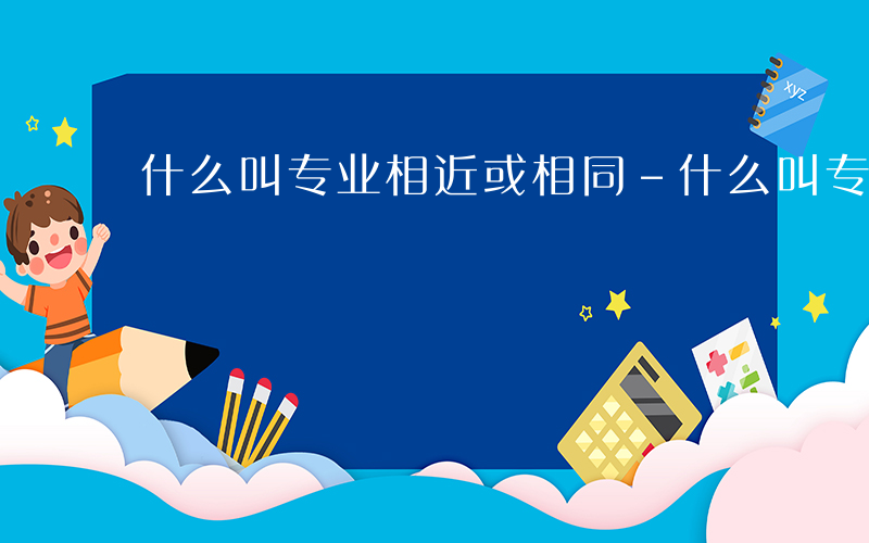 什么叫专业相近或相同-什么叫专业相近