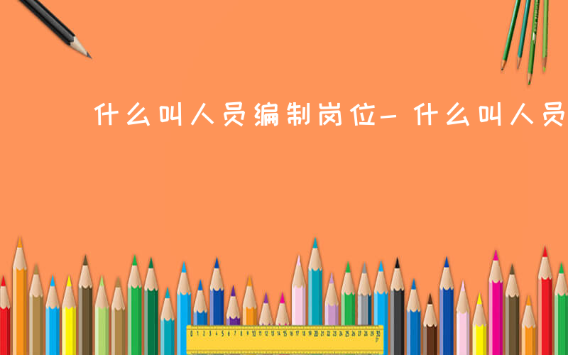 什么叫人员编制岗位-什么叫人员编制