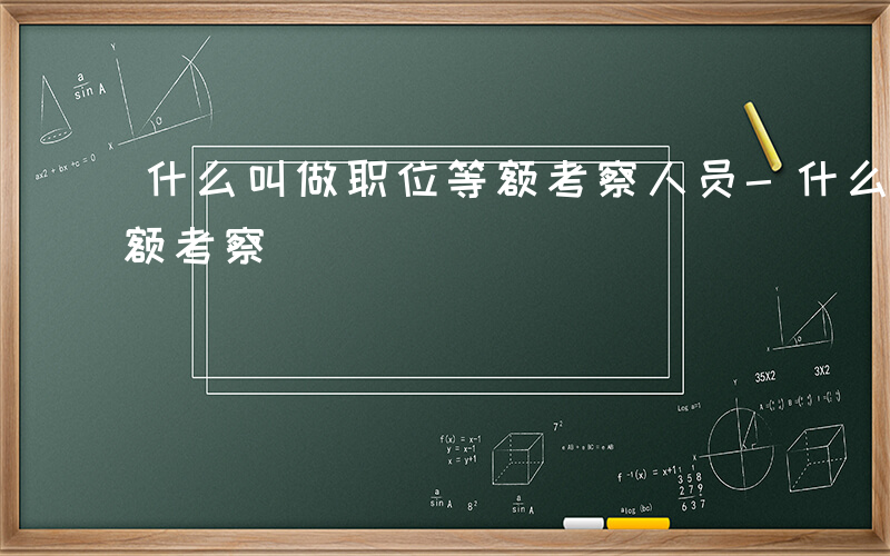 什么叫做职位等额考察人员-什么叫做职位等额考察