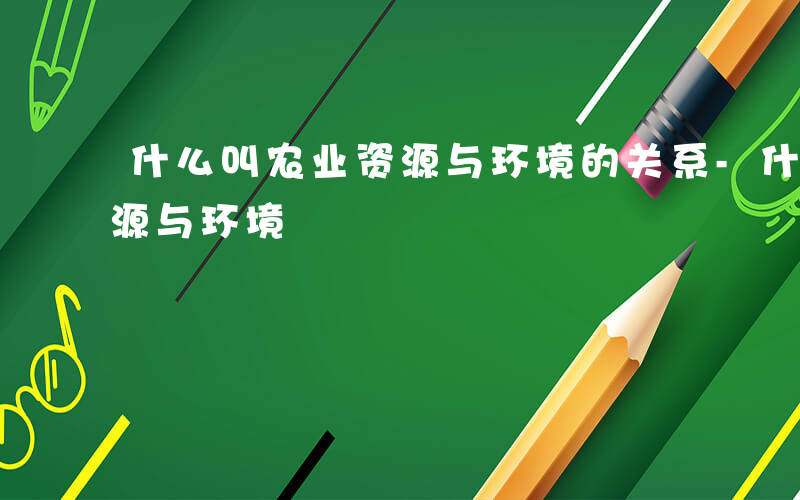 什么叫农业资源与环境的关系-什么叫农业资源与环境