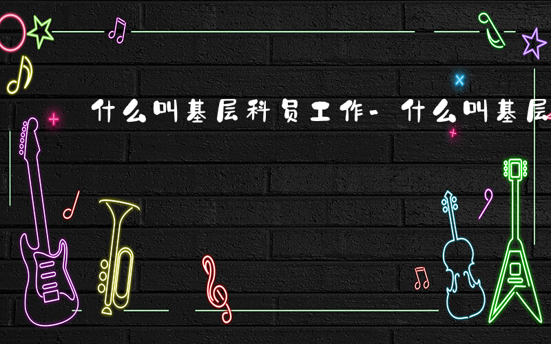 什么叫基层科员工作-什么叫基层科员