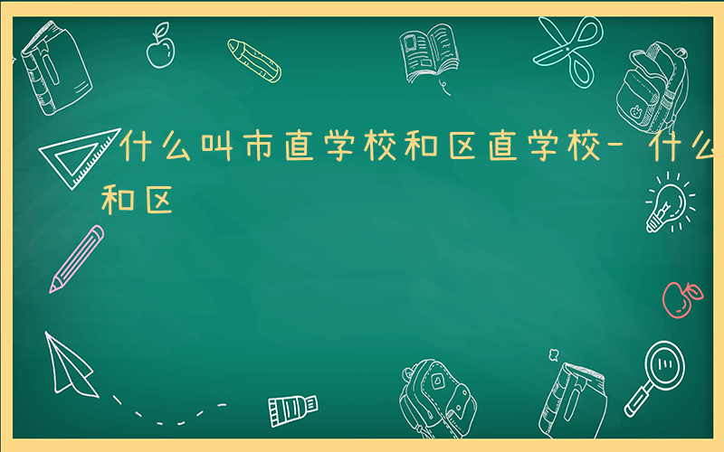 什么叫市直学校和区直学校-什么叫市直学校和区