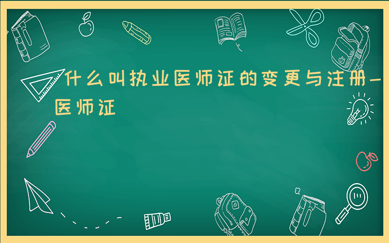 什么叫执业医师证的变更与注册-什么叫执业医师证