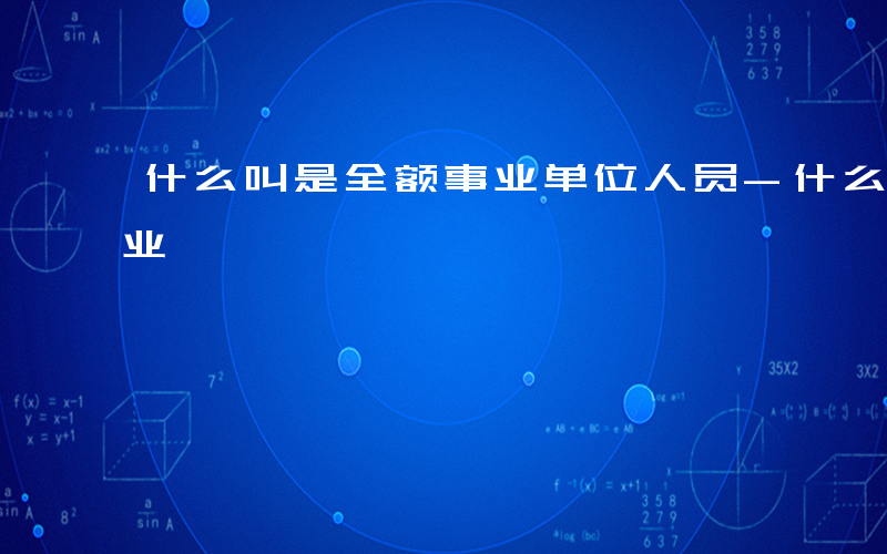 什么叫是全额事业单位人员-什么叫是全额事业