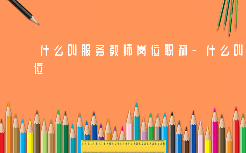 什么叫服务教师岗位职称-什么叫服务教师岗位